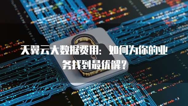 天翼云大数据费用:如何为你的业务找到最优解?