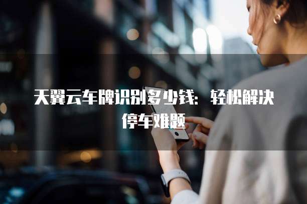 天翼云车牌识别多少钱:轻松解决停车难题