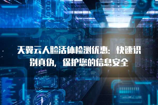 天翼云人脸活体检测优惠:快速识别真伪,保护您的信息安全