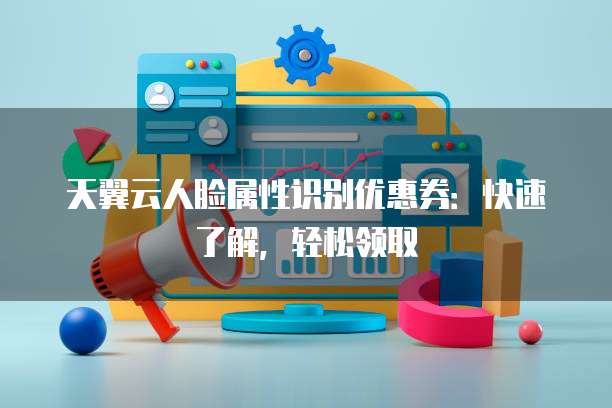 天翼云人脸属性识别优惠券:快速了解,轻松领取