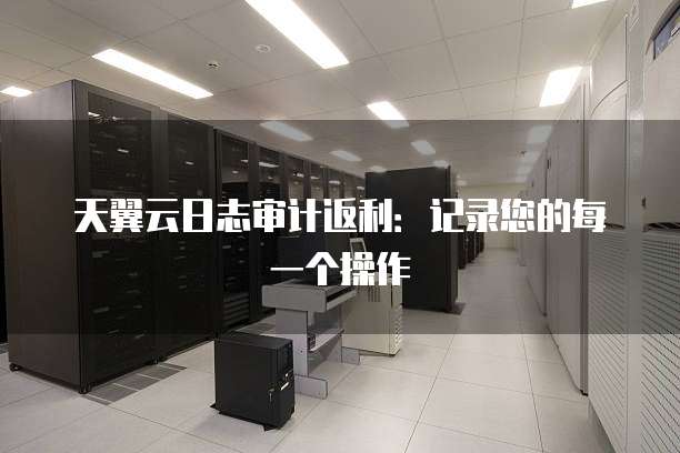 天翼云日志审计返利：记录您的每一个操作