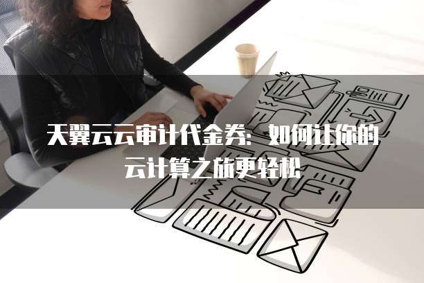 天翼云云审计代金券：如何让你的云计算之旅更轻松