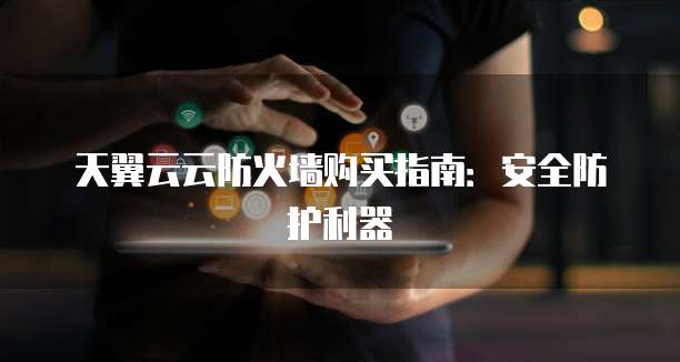 天翼云云防火墙购买指南:安全防护利器
