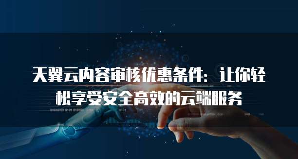 天翼云内容审核优惠条件:让你轻松享受安全高效的云端服务