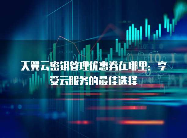 天翼云密钥管理优惠券在哪里：享受云服务的最佳选择