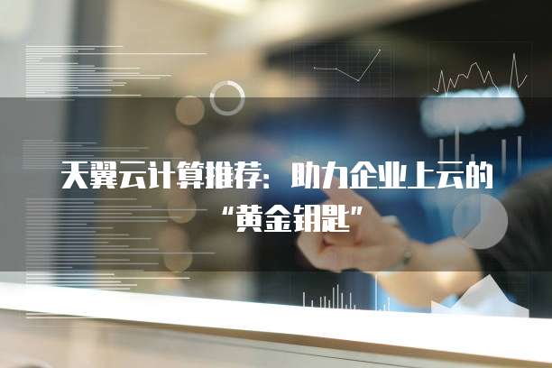 天翼云计算推荐:助力企业上云的“黄金钥匙”