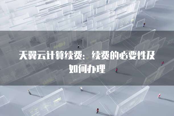 天翼云计算续费：续费的必要性及如何办理