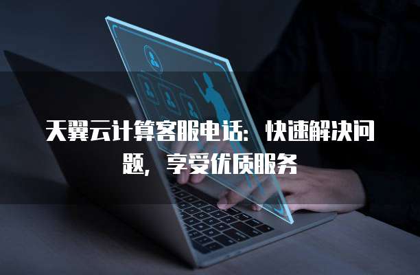 天翼云计算客服电话:快速解决问题,享受优质服务