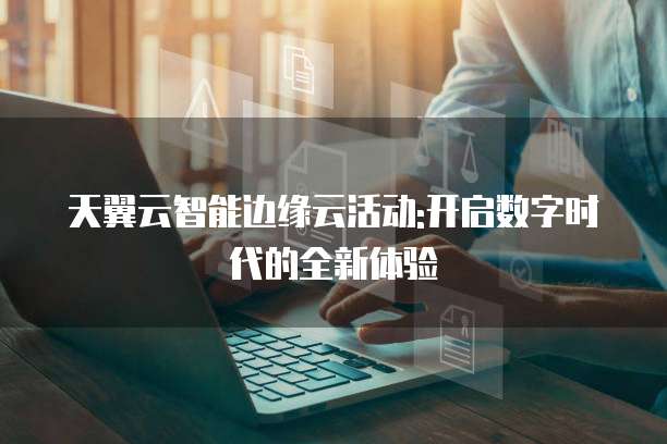 天翼云智能边缘云活动:开启数字时代的全新体验