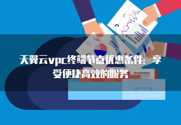 天翼云vpc终端节点优惠条件:享受便捷高效的服务