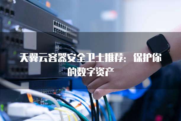 天翼云容器安全卫士推荐:保护你的数字资产