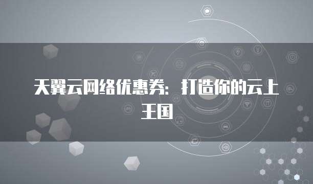 天翼云网络优惠券:打造你的云上王国