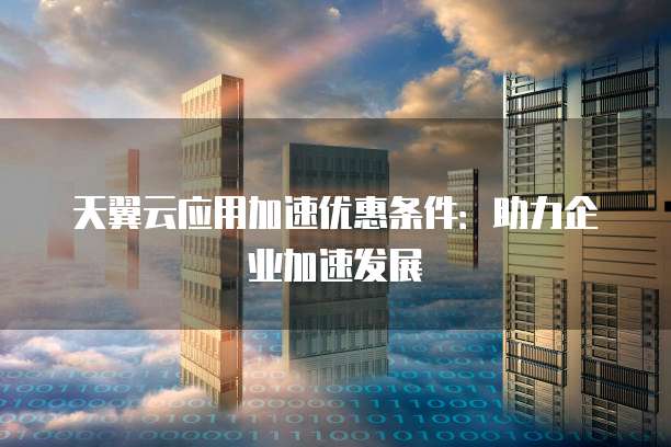 天翼云应用加速优惠条件:助力企业加速发展