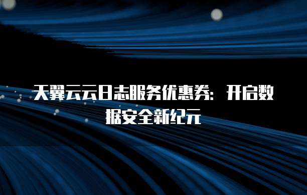 天翼云云日志服务优惠券:开启数据安全新纪元