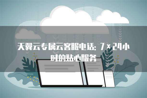 天翼云专属云客服电话: 7×24小时的贴心服务