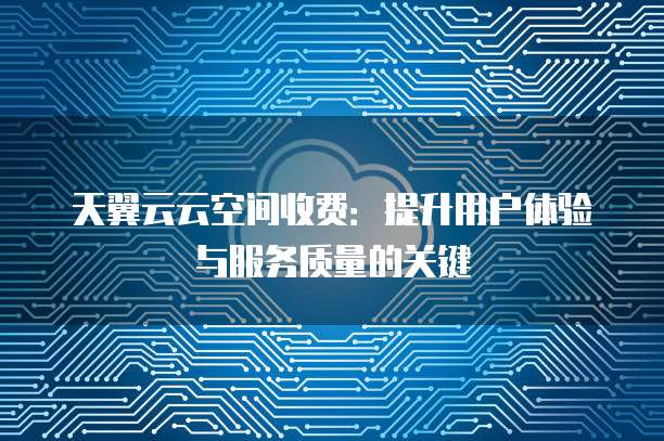 天翼云云空间收费:提升用户体验与服务质量的关键