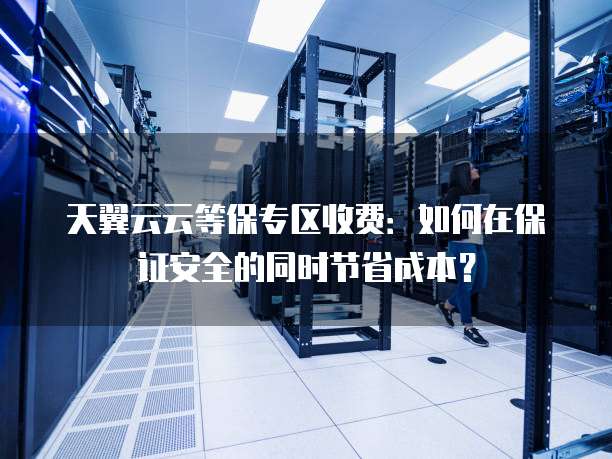 天翼云云等保专区收费:如何在保证安全的同时节省成本?