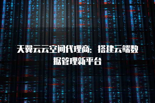 天翼云云空间代理商:搭建云端数据管理新平台