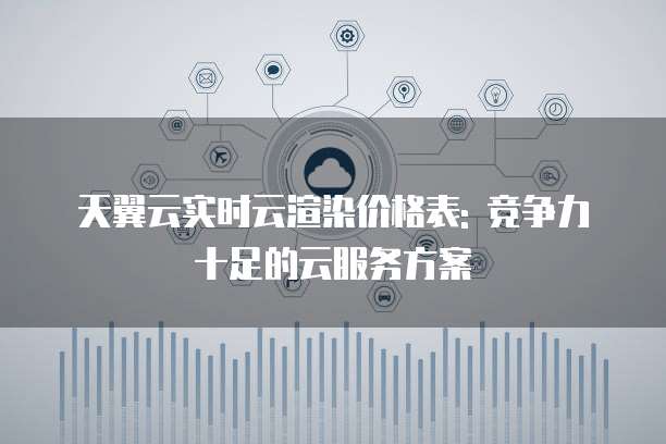 天翼云实时云渲染价格表: 竞争力十足的云服务方案