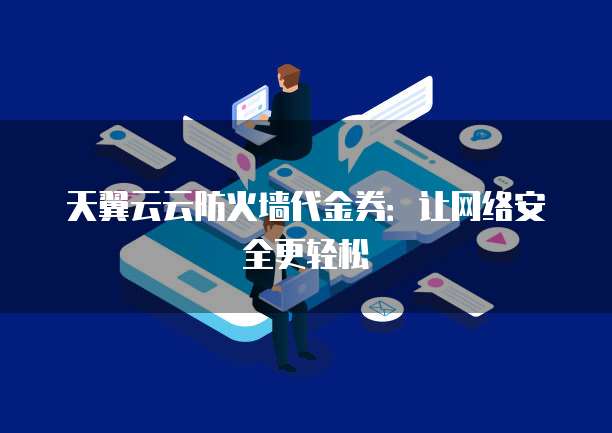 天翼云云防火墙代金券:让网络安全更轻松