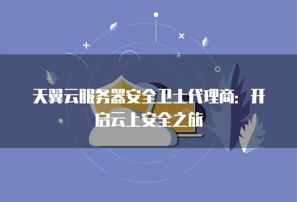 天翼云服务器安全卫士代理商:开启云上安全之旅