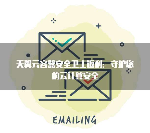 天翼云容器安全卫士返利:守护您的云计算安全