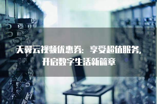 天翼云视频优惠券:享受超值服务,开启数字生活新篇章
