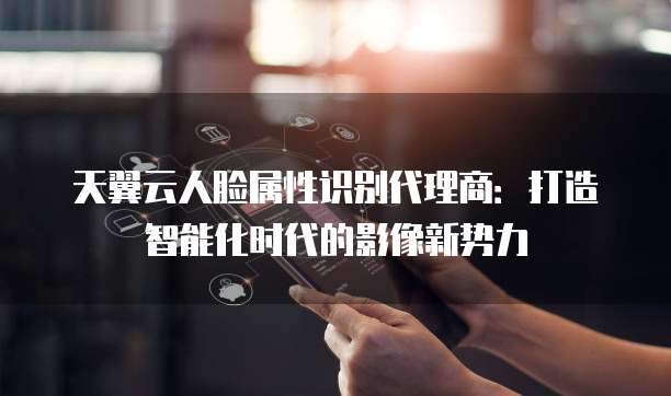 天翼云人脸属性识别代理商:打造智能化时代的影像新势力