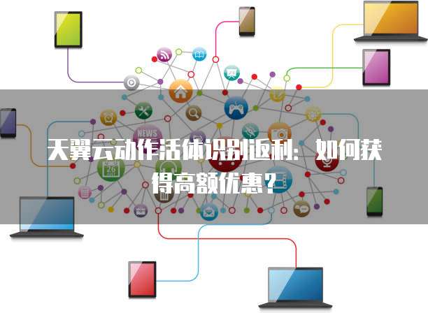 天翼云动作活体识别返利:如何获得高额优惠?