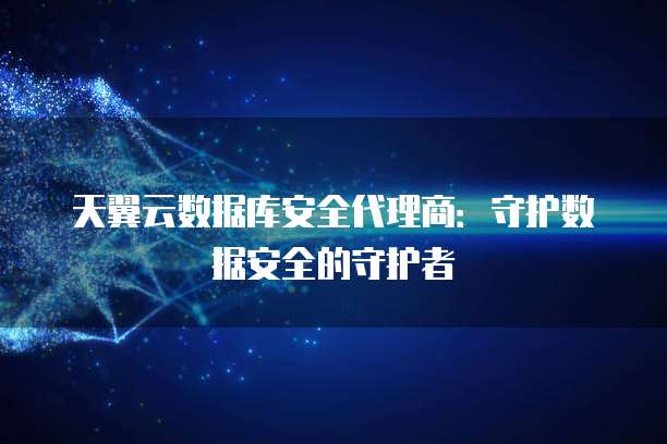 天翼云数据库安全代理商:守护数据安全的守护者
