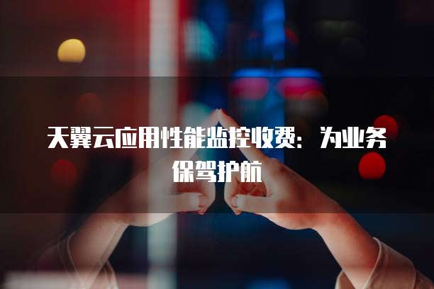 天翼云应用性能监控收费:为业务保驾护航