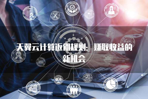 天翼云计算返佣规则:赚取收益的新机会