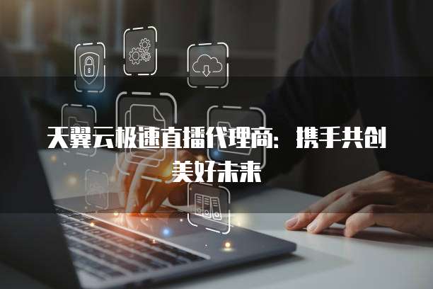 天翼云极速直播代理商：携手共创美好未来