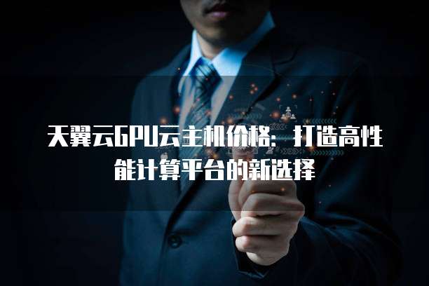 天翼云GPU云主机价格：打造高性能计算平台的新选择