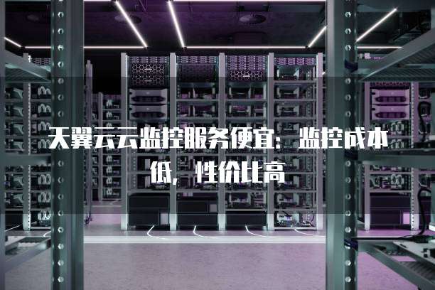 天翼云云监控服务便宜:监控成本低,性价比高