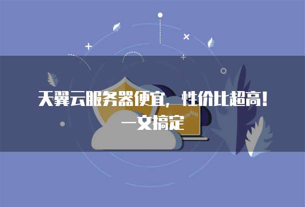 天翼云服务器便宜,性价比超高!一文搞定