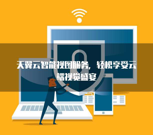 天翼云智能视图服务,轻松享受云端视觉盛宴