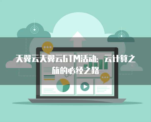 天翼云天翼云GTM活动:云计算之旅的必经之路