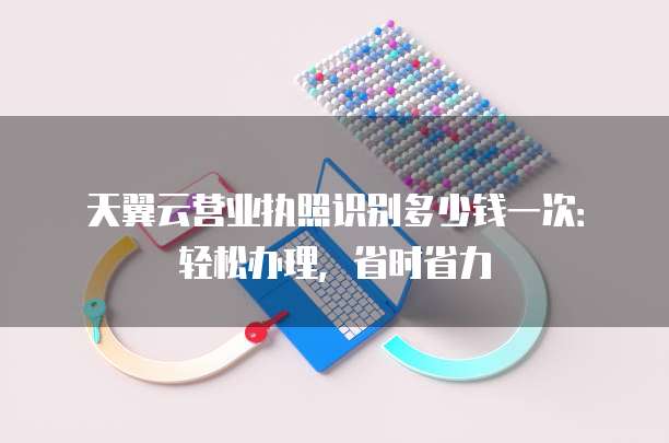 天翼云营业执照识别多少钱一次:轻松办理,省时省力