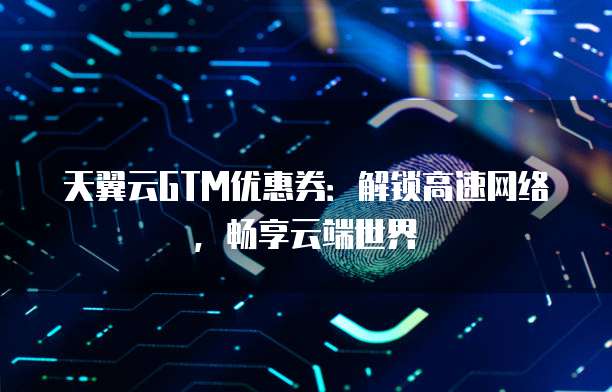 天翼云GTM优惠券:解锁高速网络,畅享云端世界