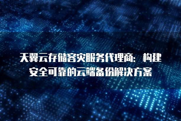 天翼云存储容灾服务代理商:构建安全可靠的云端备份解决方案