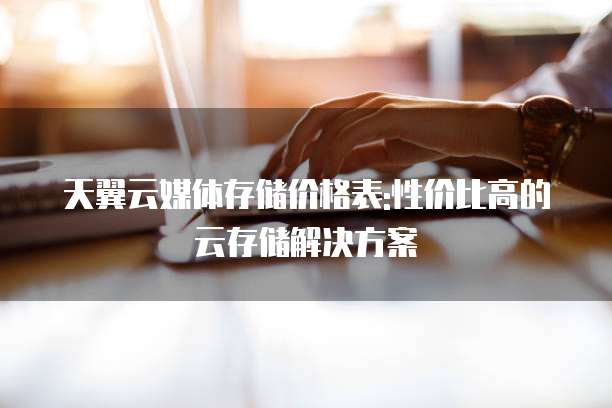 天翼云媒体存储价格表:性价比高的云存储解决方案