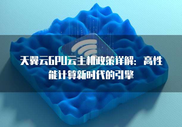 天翼云GPU云主机政策详解:高性能计算新时代的引擎