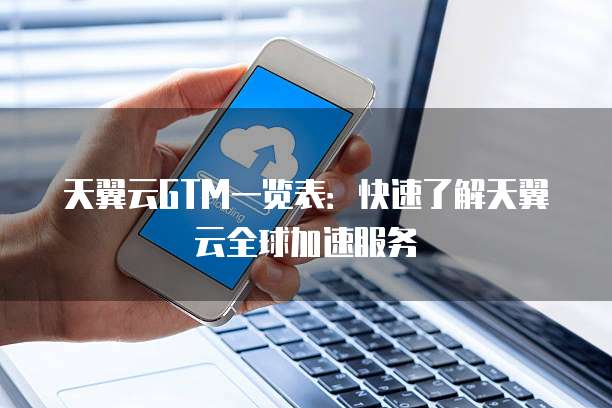 天翼云GTM一览表：快速了解天翼云全球加速服务