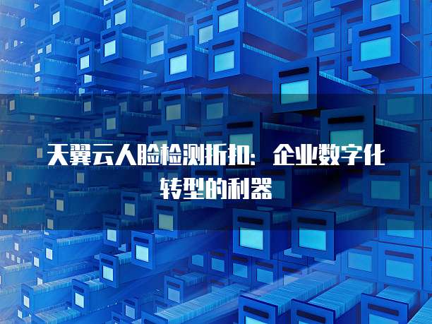 天翼云人脸检测折扣:企业数字化转型的利器