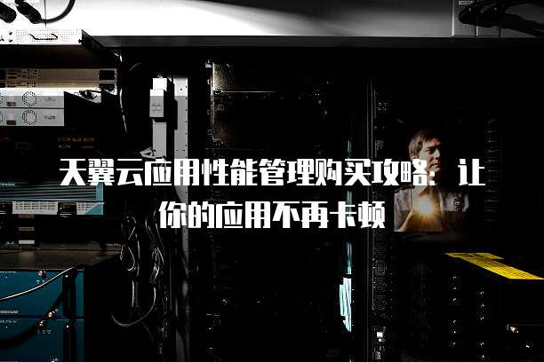 天翼云应用性能管理购买攻略:让你的应用不再卡顿