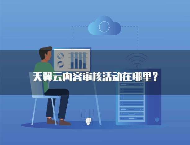 天翼云内容审核活动在哪里?
