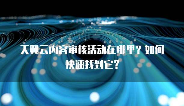 天翼云内容审核活动在哪里?如何快速找到它?