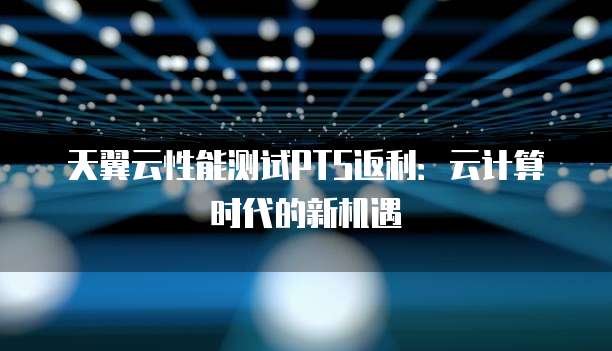 天翼云性能测试PTS返利:云计算时代的新机遇