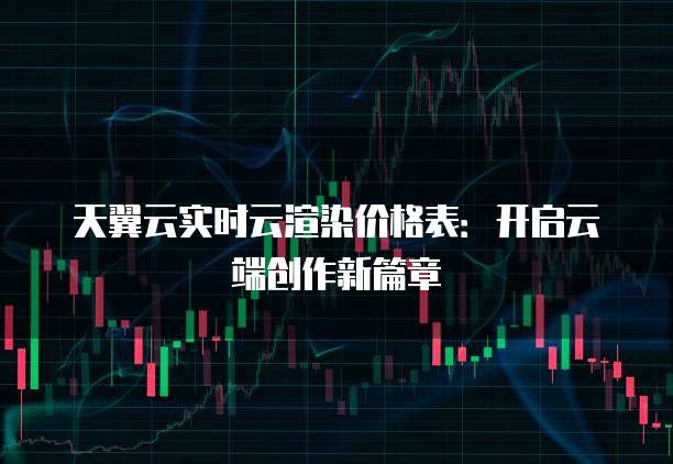 天翼云实时云渲染价格表：开启云端创作新篇章
